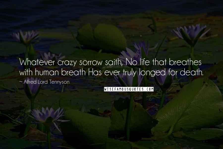 Alfred Lord Tennyson Quotes: Whatever crazy sorrow saith, No life that breathes with human breath Has ever truly longed for death.