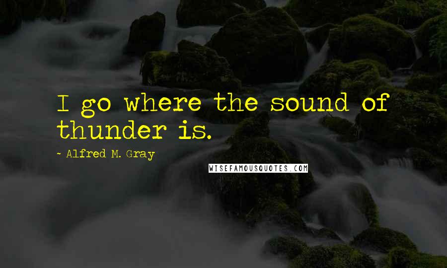 Alfred M. Gray Quotes: I go where the sound of thunder is.