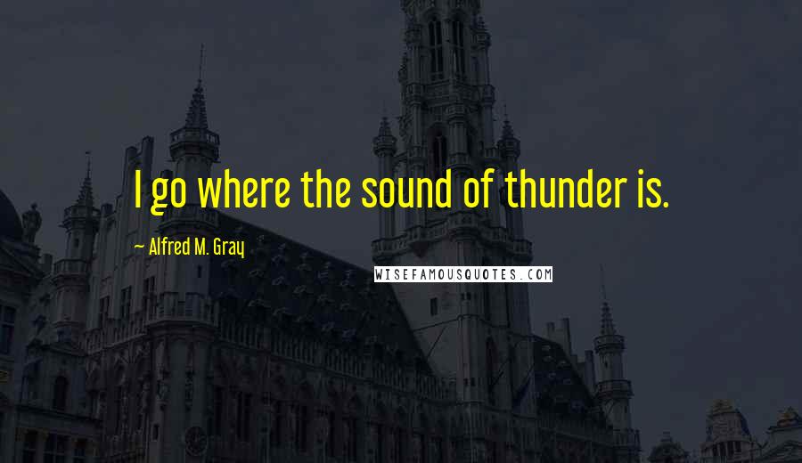 Alfred M. Gray Quotes: I go where the sound of thunder is.