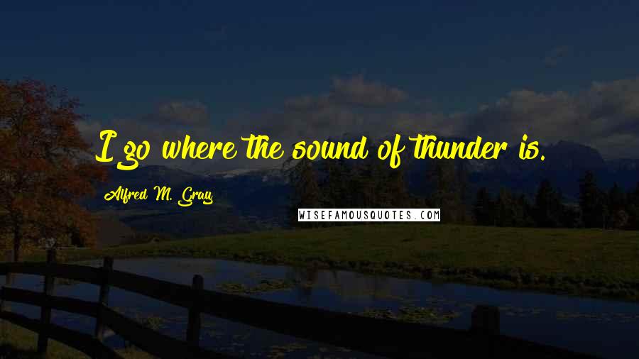 Alfred M. Gray Quotes: I go where the sound of thunder is.
