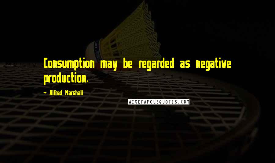 Alfred Marshall Quotes: Consumption may be regarded as negative production.