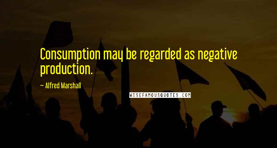 Alfred Marshall Quotes: Consumption may be regarded as negative production.