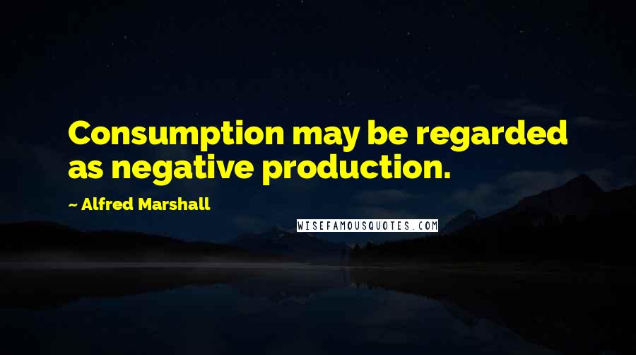 Alfred Marshall Quotes: Consumption may be regarded as negative production.