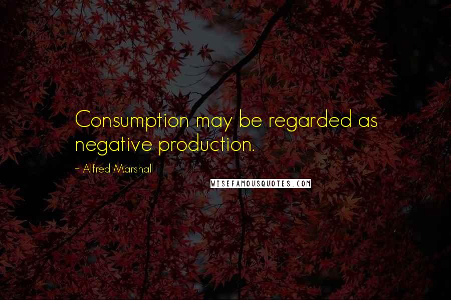 Alfred Marshall Quotes: Consumption may be regarded as negative production.