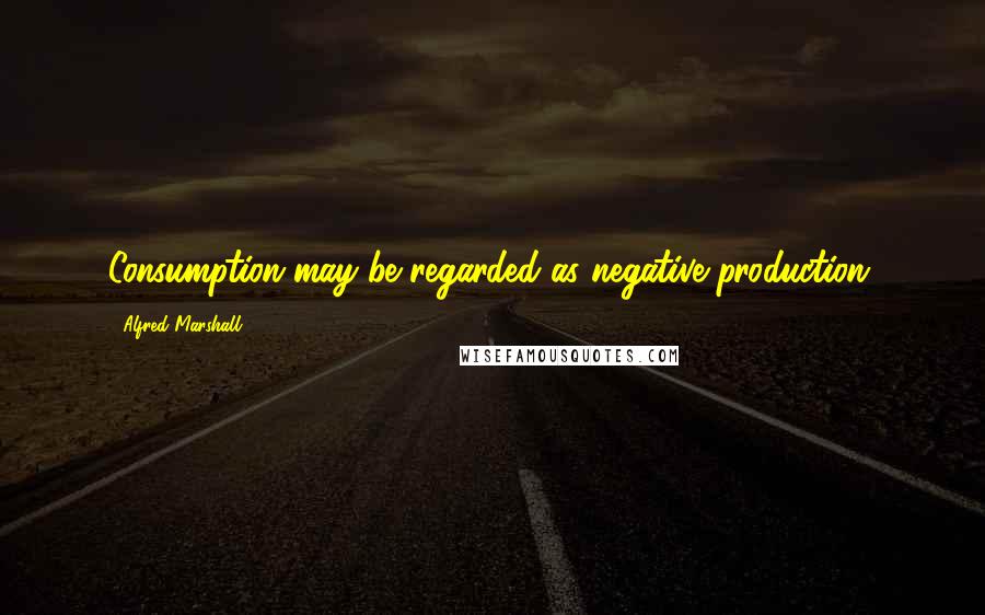 Alfred Marshall Quotes: Consumption may be regarded as negative production.