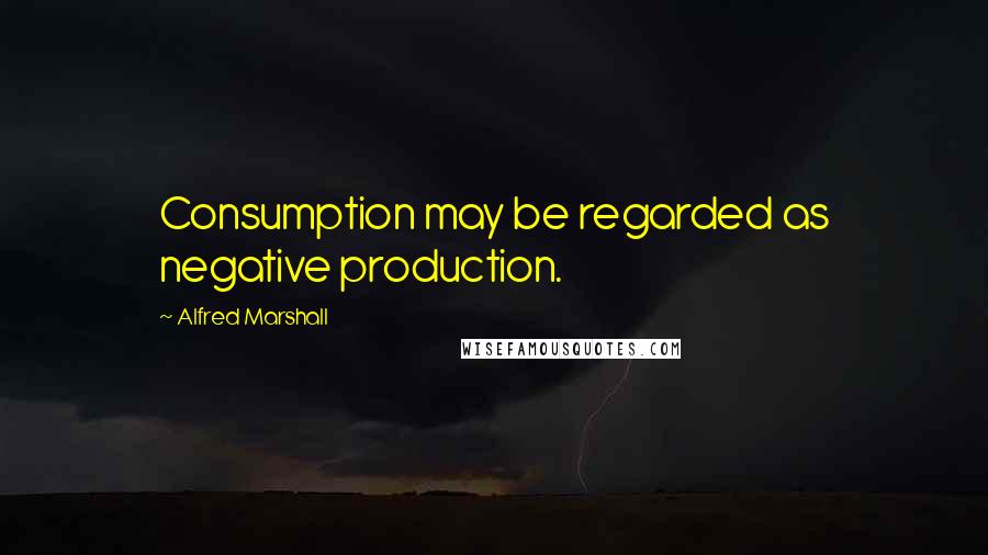 Alfred Marshall Quotes: Consumption may be regarded as negative production.