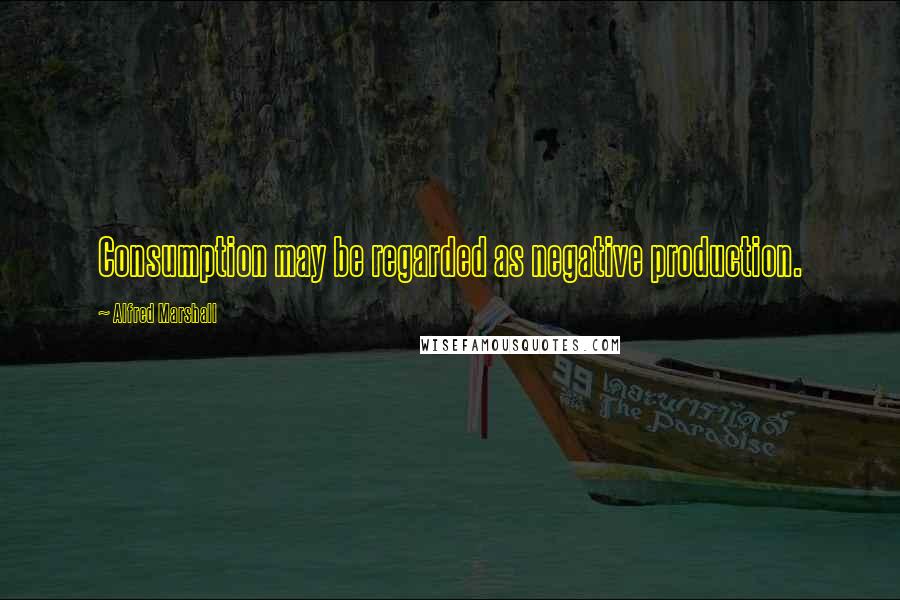 Alfred Marshall Quotes: Consumption may be regarded as negative production.