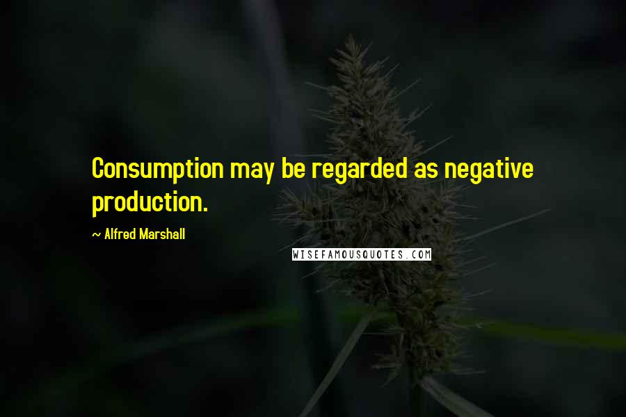 Alfred Marshall Quotes: Consumption may be regarded as negative production.