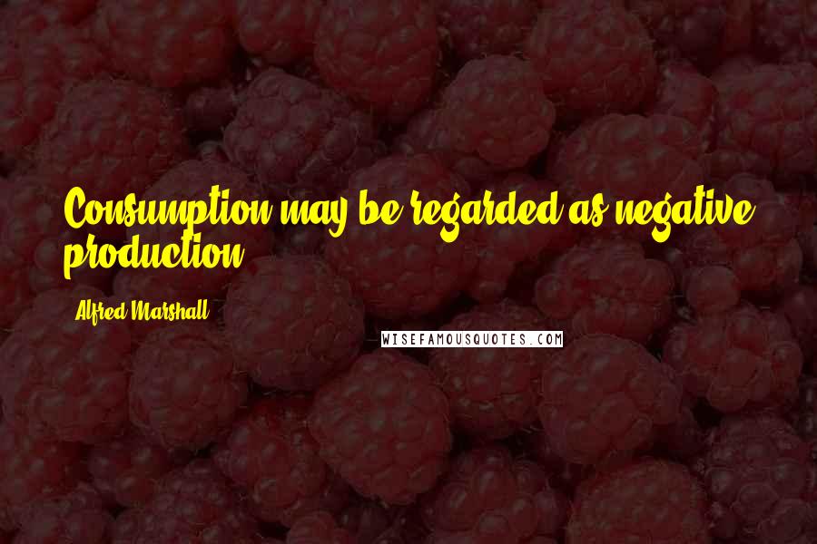 Alfred Marshall Quotes: Consumption may be regarded as negative production.