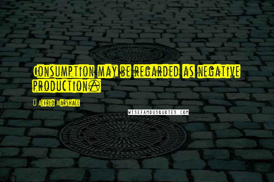 Alfred Marshall Quotes: Consumption may be regarded as negative production.