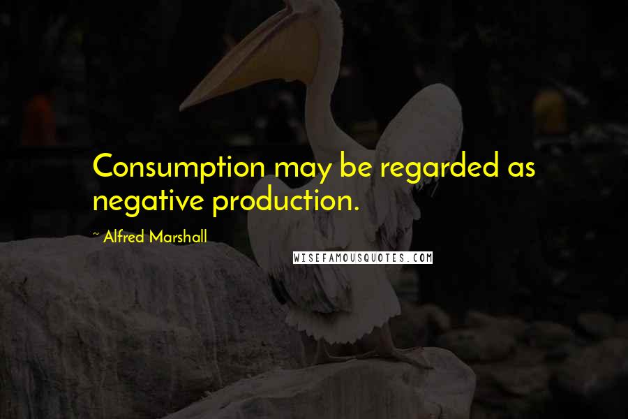 Alfred Marshall Quotes: Consumption may be regarded as negative production.
