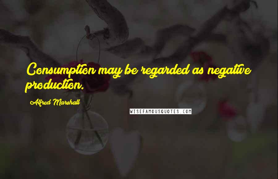 Alfred Marshall Quotes: Consumption may be regarded as negative production.