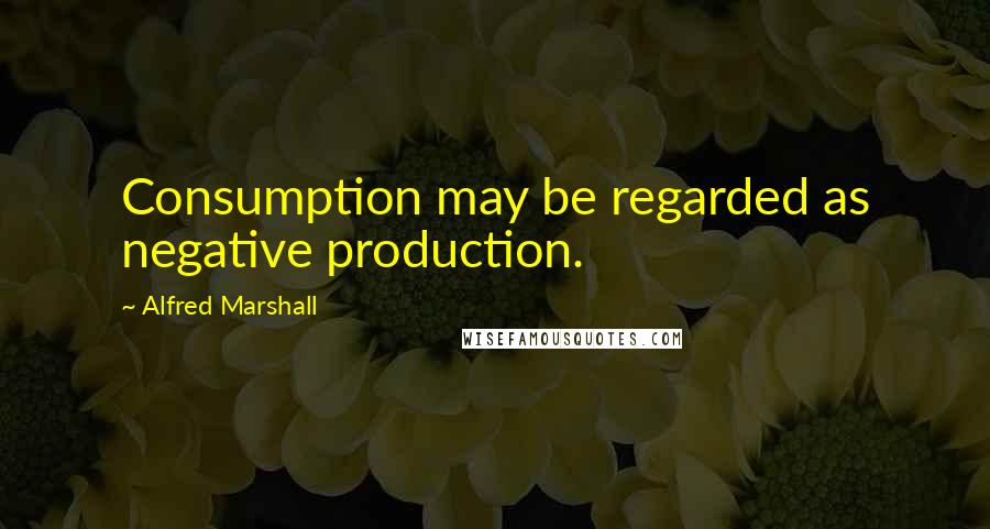 Alfred Marshall Quotes: Consumption may be regarded as negative production.