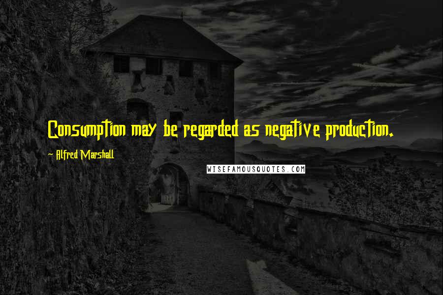 Alfred Marshall Quotes: Consumption may be regarded as negative production.