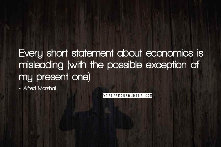 Alfred Marshall Quotes: Every short statement about economics is misleading (with the possible exception of my present one).