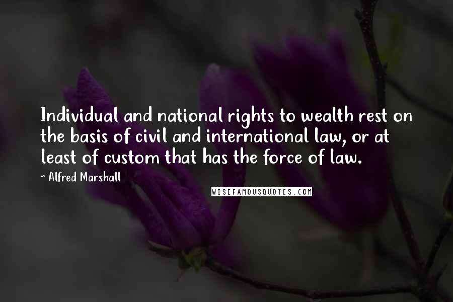 Alfred Marshall Quotes: Individual and national rights to wealth rest on the basis of civil and international law, or at least of custom that has the force of law.