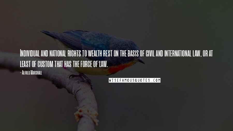 Alfred Marshall Quotes: Individual and national rights to wealth rest on the basis of civil and international law, or at least of custom that has the force of law.