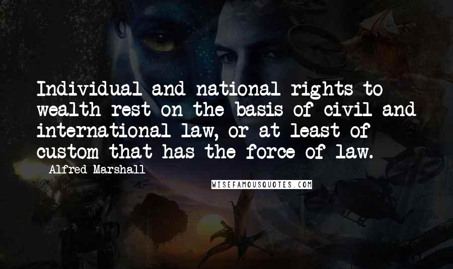 Alfred Marshall Quotes: Individual and national rights to wealth rest on the basis of civil and international law, or at least of custom that has the force of law.