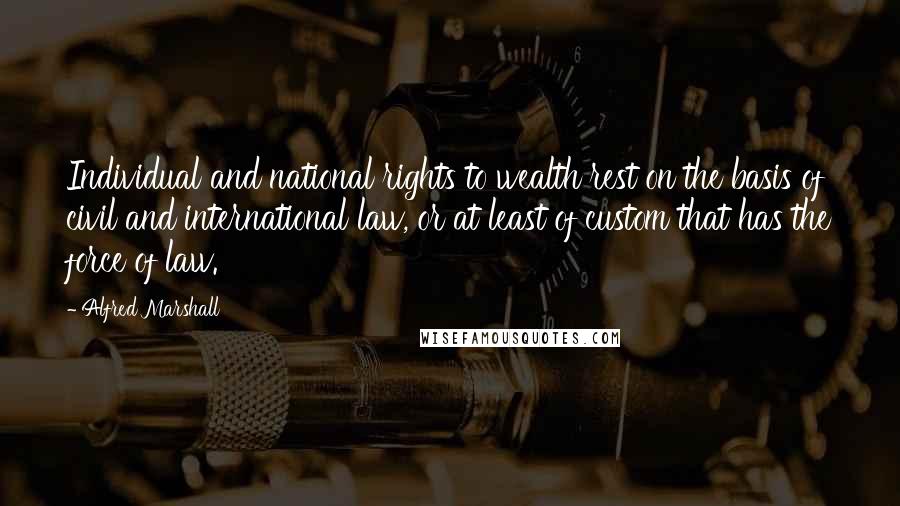 Alfred Marshall Quotes: Individual and national rights to wealth rest on the basis of civil and international law, or at least of custom that has the force of law.