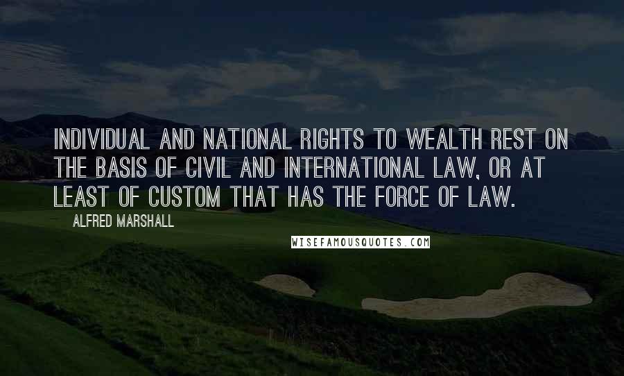 Alfred Marshall Quotes: Individual and national rights to wealth rest on the basis of civil and international law, or at least of custom that has the force of law.