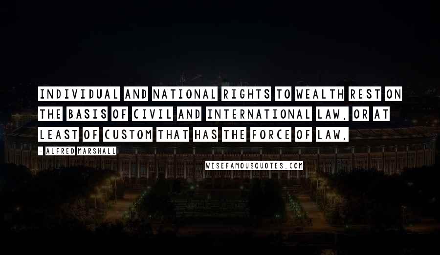 Alfred Marshall Quotes: Individual and national rights to wealth rest on the basis of civil and international law, or at least of custom that has the force of law.
