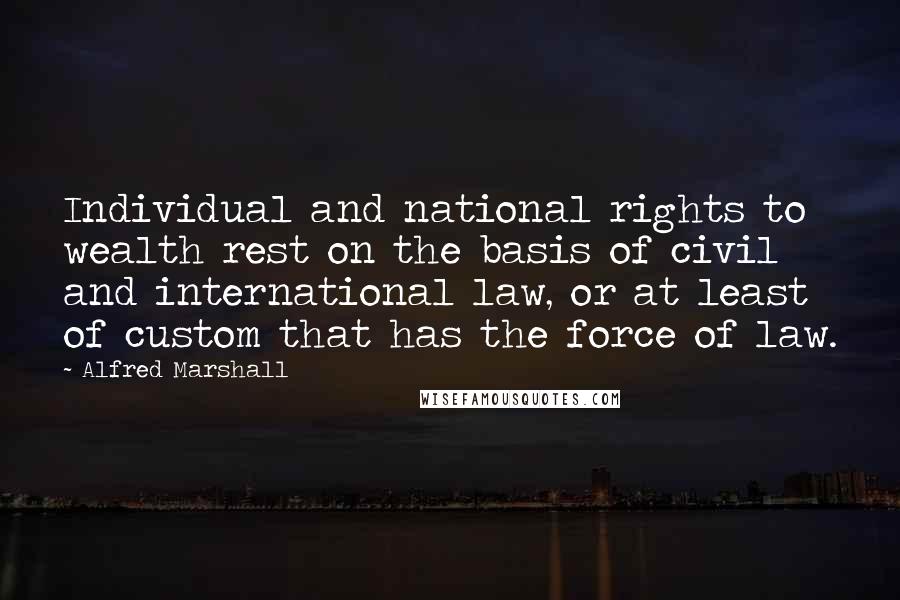 Alfred Marshall Quotes: Individual and national rights to wealth rest on the basis of civil and international law, or at least of custom that has the force of law.