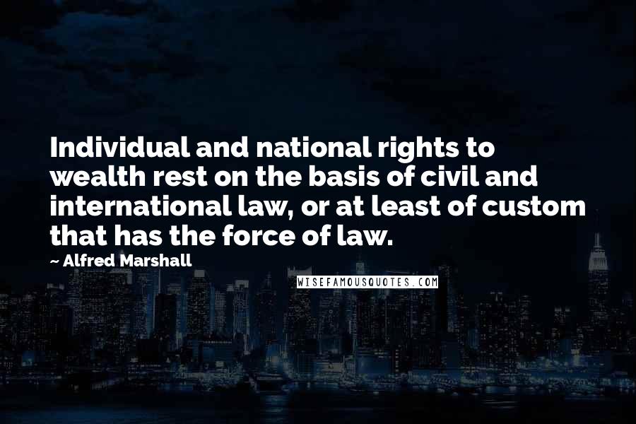 Alfred Marshall Quotes: Individual and national rights to wealth rest on the basis of civil and international law, or at least of custom that has the force of law.