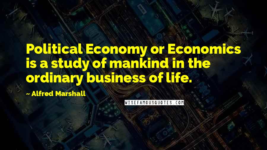 Alfred Marshall Quotes: Political Economy or Economics is a study of mankind in the ordinary business of life.