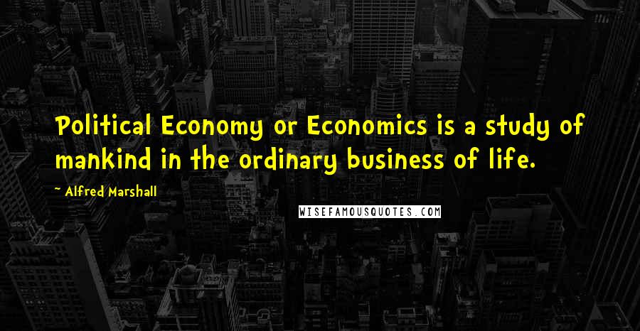 Alfred Marshall Quotes: Political Economy or Economics is a study of mankind in the ordinary business of life.