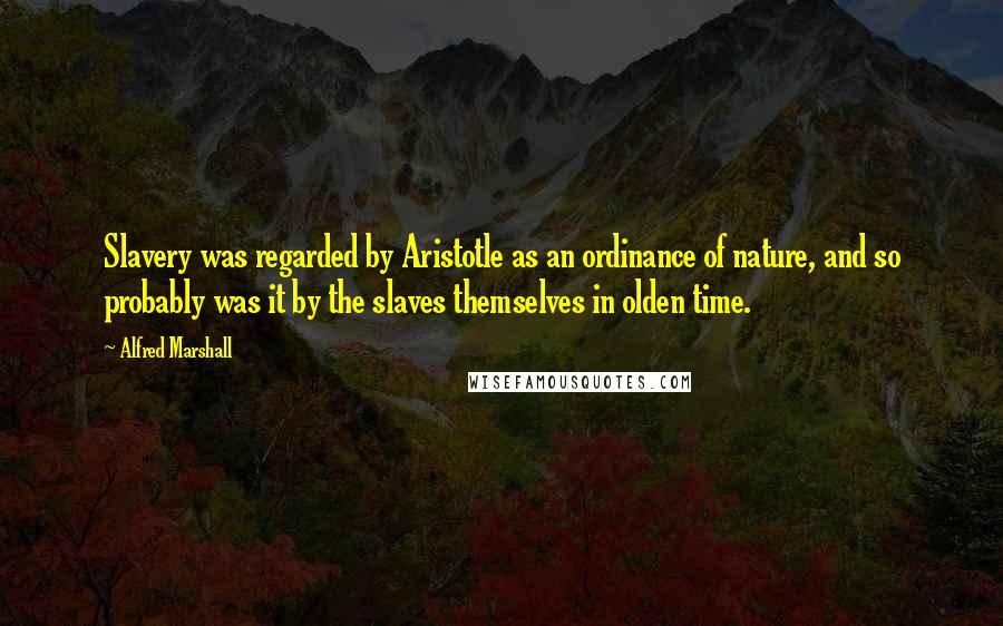 Alfred Marshall Quotes: Slavery was regarded by Aristotle as an ordinance of nature, and so probably was it by the slaves themselves in olden time.