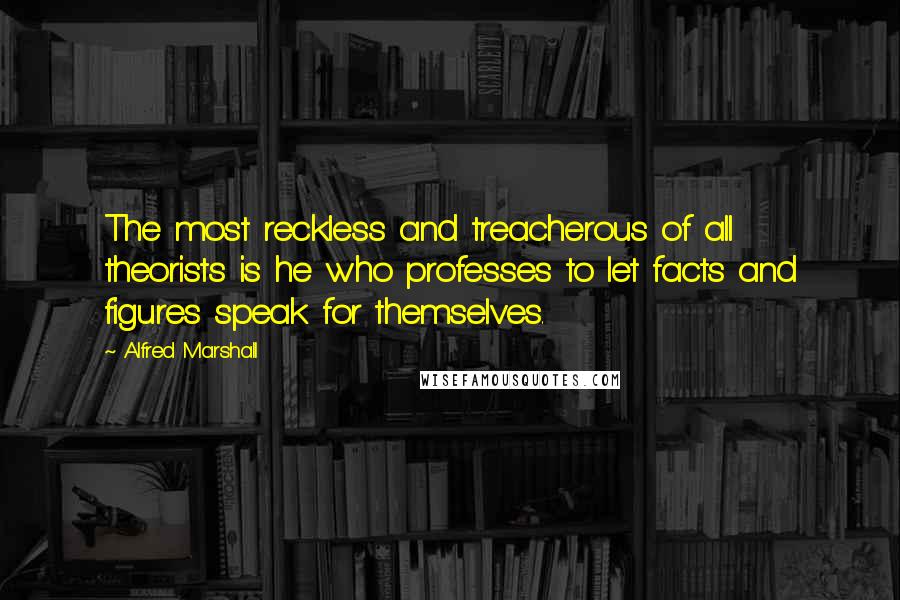 Alfred Marshall Quotes: The most reckless and treacherous of all theorists is he who professes to let facts and figures speak for themselves.