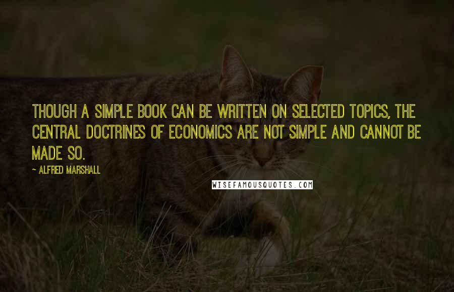Alfred Marshall Quotes: Though a simple book can be written on selected topics, the central doctrines of economics are not simple and cannot be made so.
