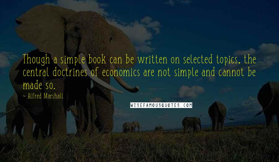 Alfred Marshall Quotes: Though a simple book can be written on selected topics, the central doctrines of economics are not simple and cannot be made so.