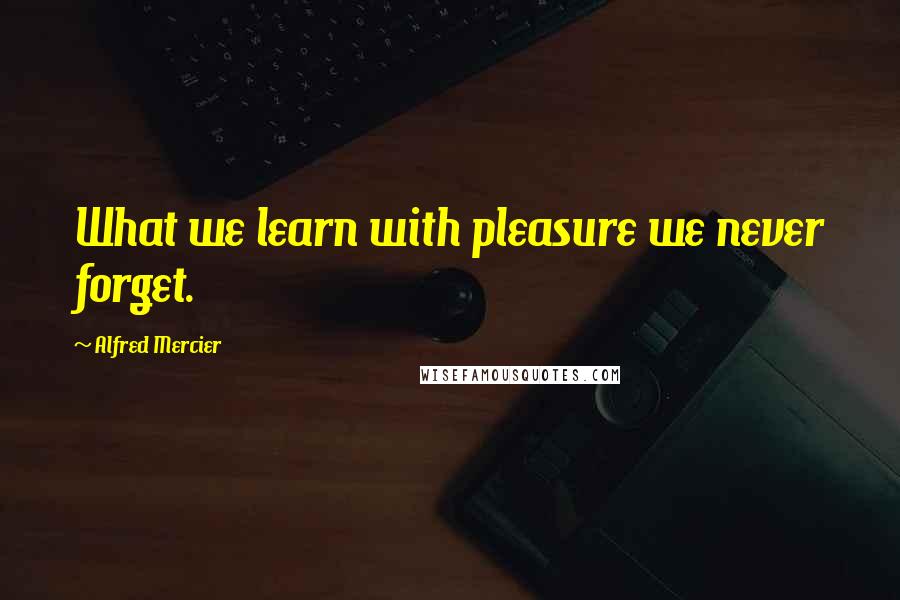 Alfred Mercier Quotes: What we learn with pleasure we never forget.