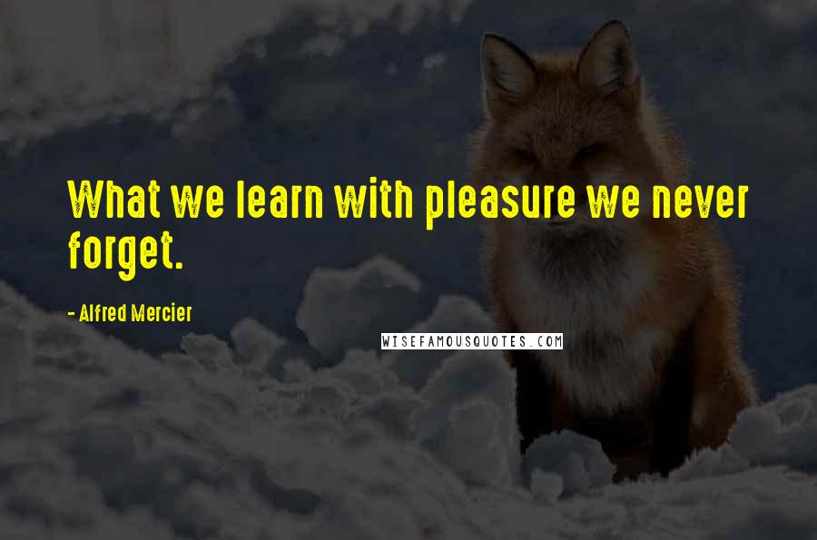 Alfred Mercier Quotes: What we learn with pleasure we never forget.