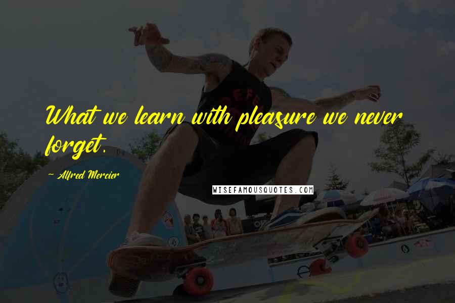 Alfred Mercier Quotes: What we learn with pleasure we never forget.