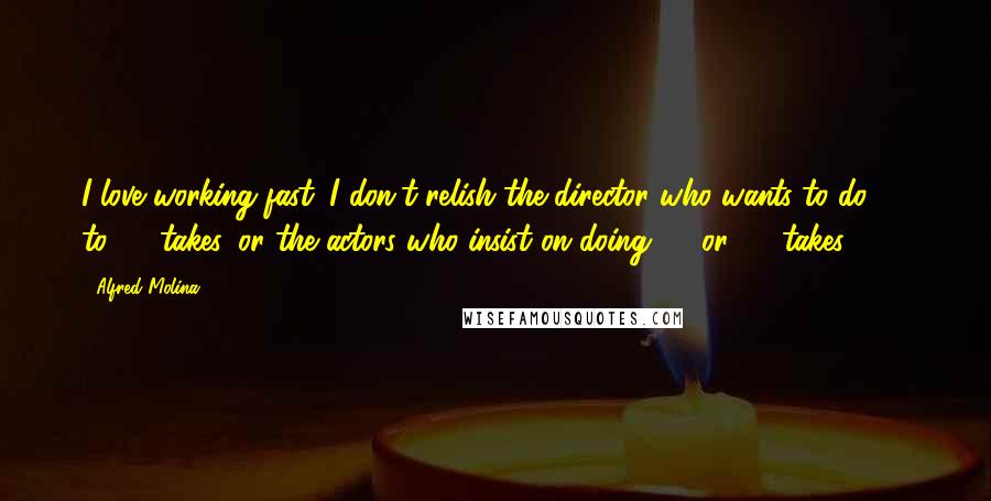 Alfred Molina Quotes: I love working fast. I don't relish the director who wants to do 25 to 30 takes, or the actors who insist on doing 25 or 30 takes.