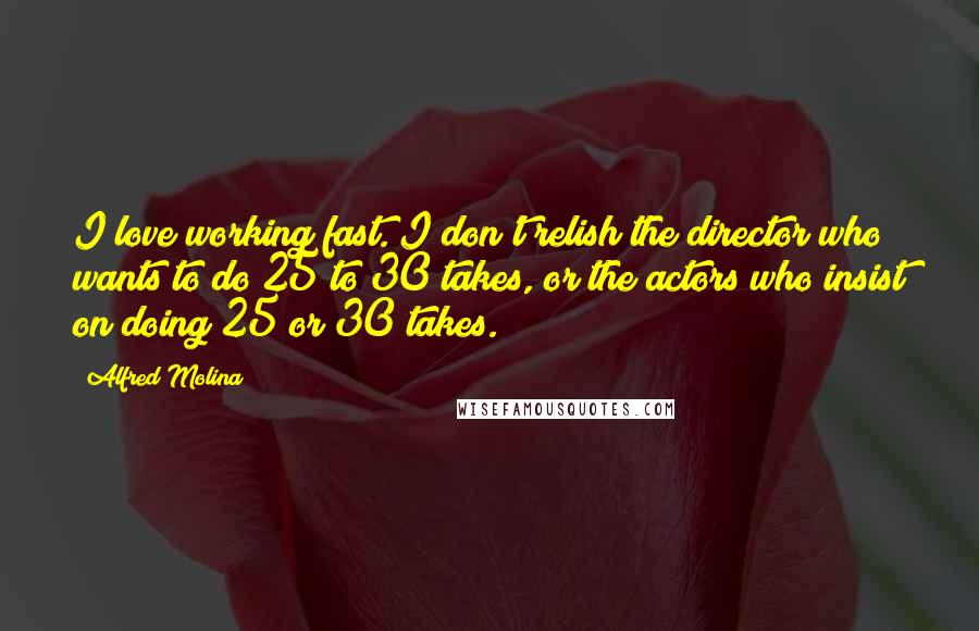 Alfred Molina Quotes: I love working fast. I don't relish the director who wants to do 25 to 30 takes, or the actors who insist on doing 25 or 30 takes.