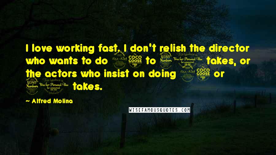 Alfred Molina Quotes: I love working fast. I don't relish the director who wants to do 25 to 30 takes, or the actors who insist on doing 25 or 30 takes.