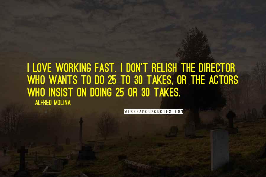 Alfred Molina Quotes: I love working fast. I don't relish the director who wants to do 25 to 30 takes, or the actors who insist on doing 25 or 30 takes.