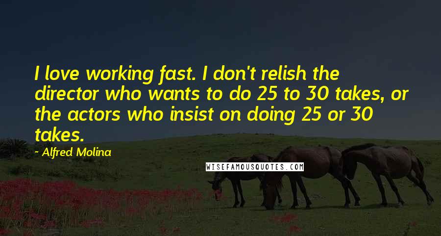 Alfred Molina Quotes: I love working fast. I don't relish the director who wants to do 25 to 30 takes, or the actors who insist on doing 25 or 30 takes.