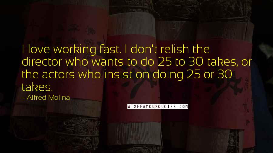 Alfred Molina Quotes: I love working fast. I don't relish the director who wants to do 25 to 30 takes, or the actors who insist on doing 25 or 30 takes.