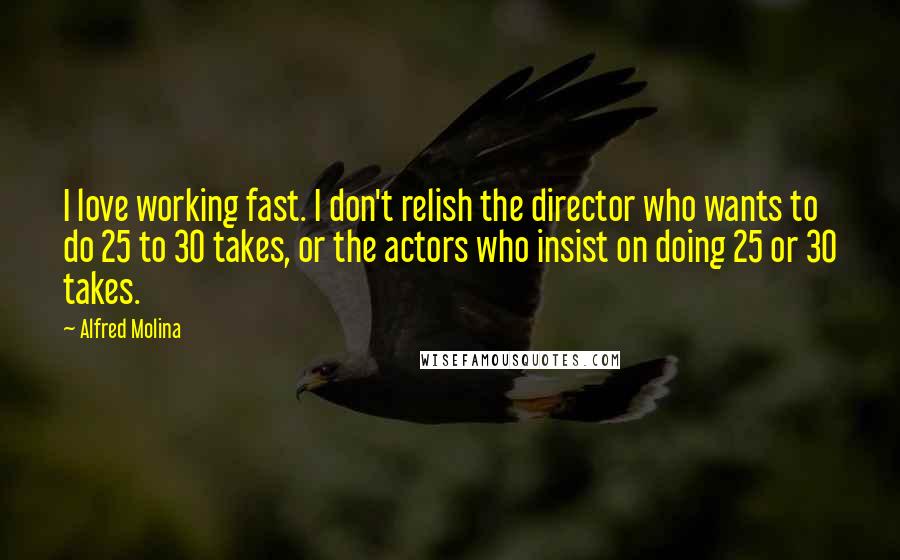 Alfred Molina Quotes: I love working fast. I don't relish the director who wants to do 25 to 30 takes, or the actors who insist on doing 25 or 30 takes.