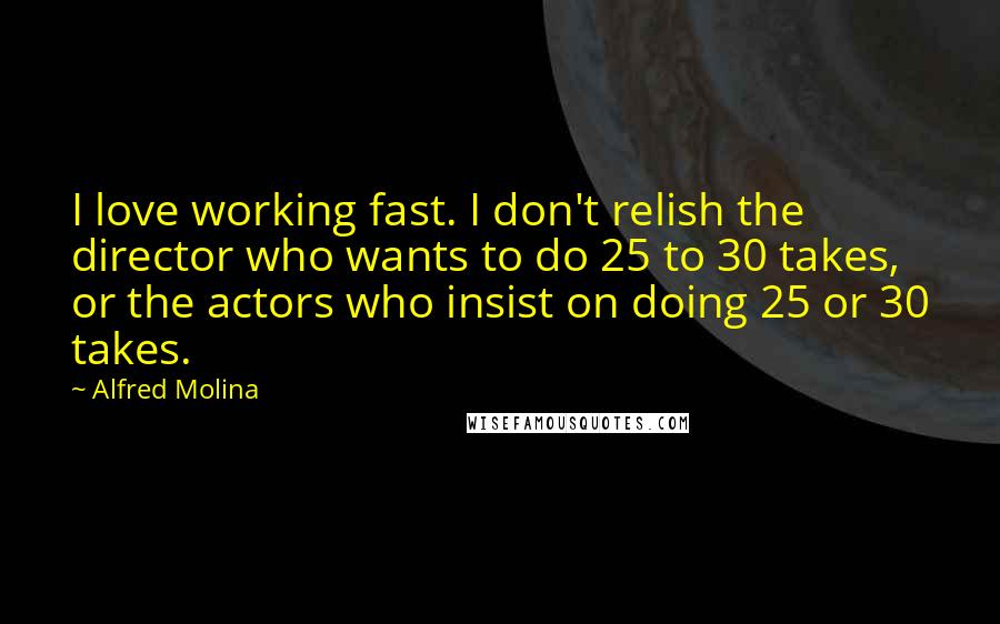 Alfred Molina Quotes: I love working fast. I don't relish the director who wants to do 25 to 30 takes, or the actors who insist on doing 25 or 30 takes.