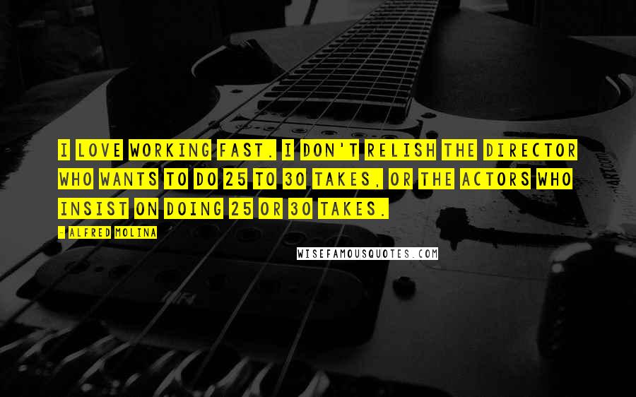 Alfred Molina Quotes: I love working fast. I don't relish the director who wants to do 25 to 30 takes, or the actors who insist on doing 25 or 30 takes.