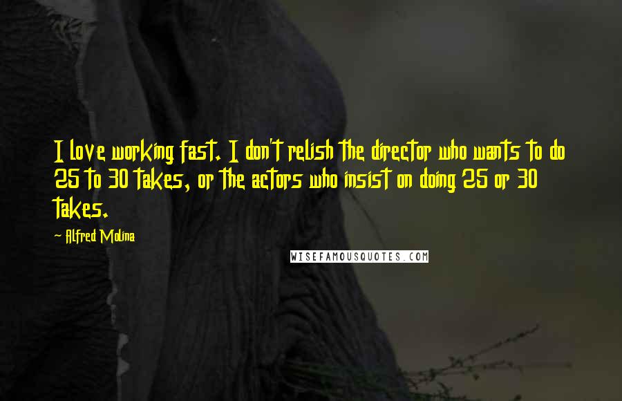 Alfred Molina Quotes: I love working fast. I don't relish the director who wants to do 25 to 30 takes, or the actors who insist on doing 25 or 30 takes.