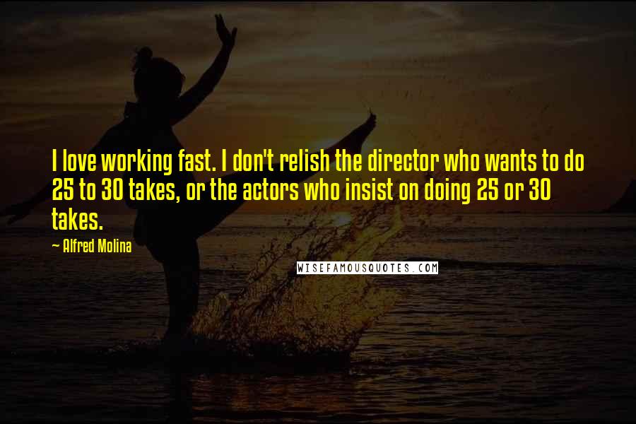 Alfred Molina Quotes: I love working fast. I don't relish the director who wants to do 25 to 30 takes, or the actors who insist on doing 25 or 30 takes.