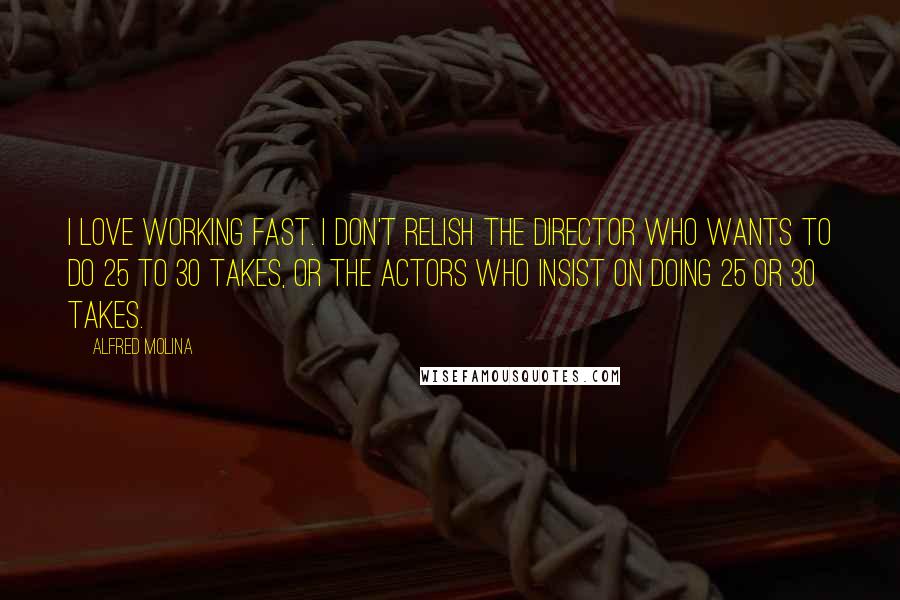 Alfred Molina Quotes: I love working fast. I don't relish the director who wants to do 25 to 30 takes, or the actors who insist on doing 25 or 30 takes.