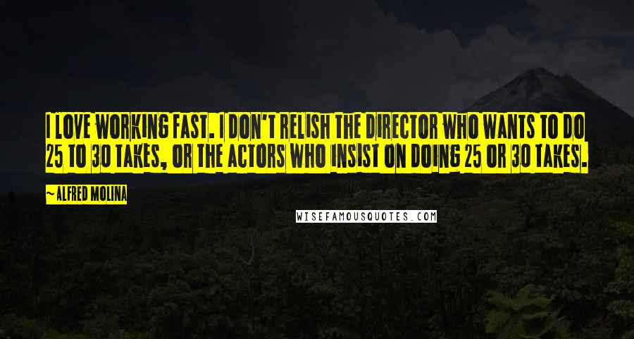 Alfred Molina Quotes: I love working fast. I don't relish the director who wants to do 25 to 30 takes, or the actors who insist on doing 25 or 30 takes.