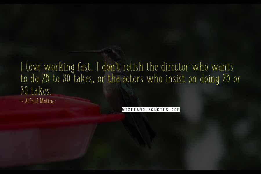 Alfred Molina Quotes: I love working fast. I don't relish the director who wants to do 25 to 30 takes, or the actors who insist on doing 25 or 30 takes.